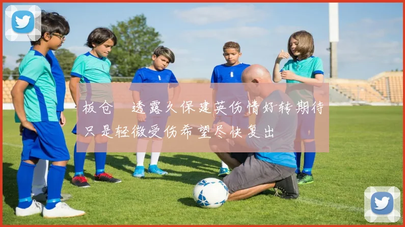 板仓滉透露久保建英伤情好转期待只是轻微受伤希望尽快复出