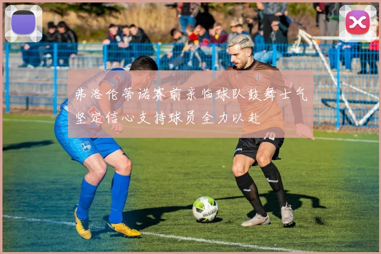 弗洛伦蒂诺赛前亲临球队鼓舞士气坚定信心支持球员全力以赴