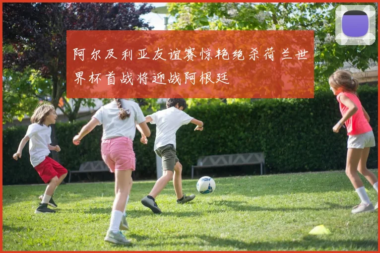 阿尔及利亚友谊赛惊艳绝杀荷兰世界杯首战将迎战阿根廷