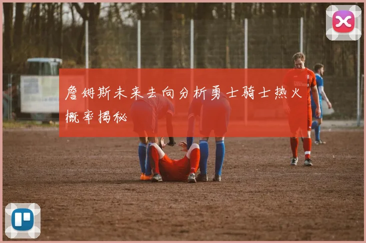 詹姆斯未来去向分析勇士骑士热火概率揭秘