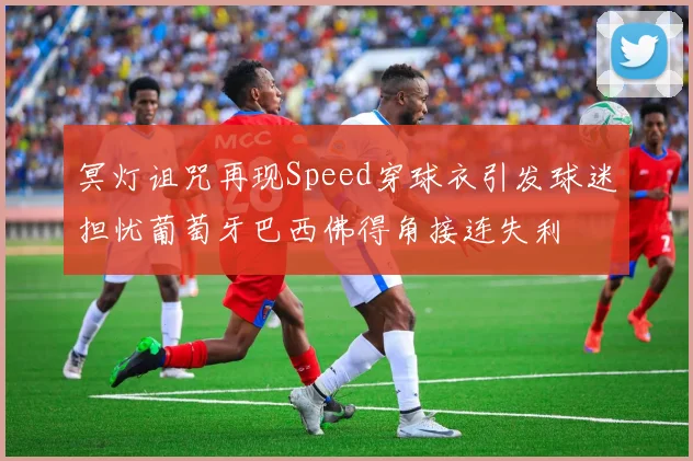 冥灯诅咒再现Speed穿球衣引发球迷担忧葡萄牙巴西佛得角接连失利