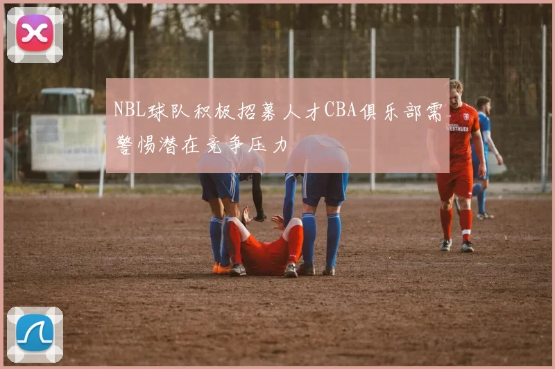 NBL球队积极招募人才CBA俱乐部需警惕潜在竞争压力