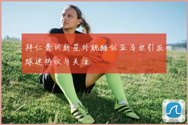 拜仁青训新星外貌酷似亚马尔引发球迷热议与关注