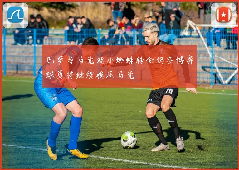 巴萨与马竞就小蜘蛛转会仍在博弈球员将继续施压马竞