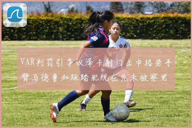 VAR判罚引争议泽卡射门击中格劳手臂马德鲁加踩踏犯规在先未被察觉
