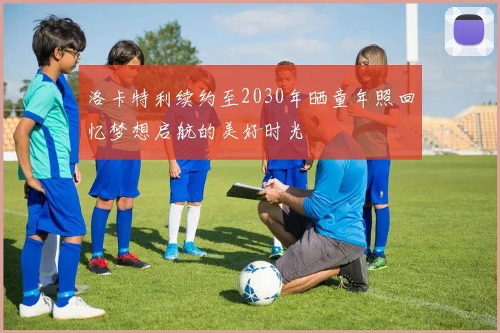 洛卡特利续约至2030年晒童年照回忆梦想启航的美好时光