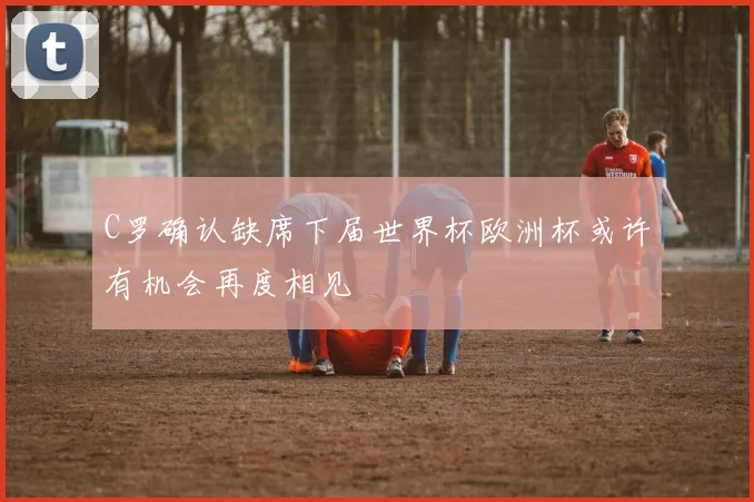 C罗确认缺席下届世界杯欧洲杯或许有机会再度相见