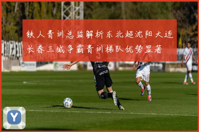 铁人青训总监解析东北超沈阳大连长春三城争霸青训梯队优势显著