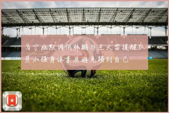 马宁幽默调侃韩鹏与王大雷提醒队员加强身体素质避免踢到自己