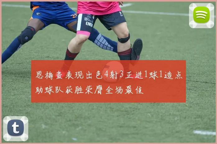 恩梅查表现出色4射3正进1球1造点助球队获胜荣膺全场最佳