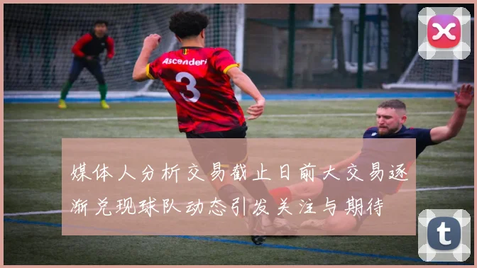 媒体人分析交易截止日前大交易逐渐兑现球队动态引发关注与期待
