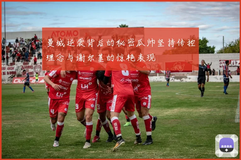 曼城逆袭背后的秘密瓜帅坚持传控理念与谢尔基的惊艳表现