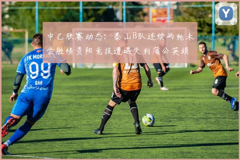 中乙联赛动态：泰山B队连续两轮未尝胜绩贵阳竞技遭遇失利蒲公英顽强战平