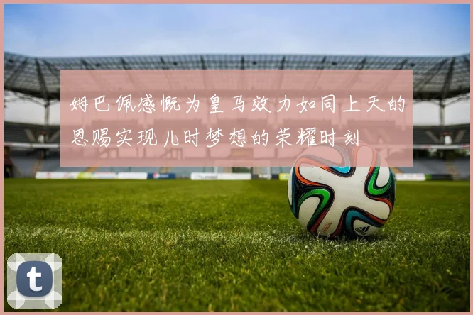 姆巴佩感慨为皇马效力如同上天的恩赐实现儿时梦想的荣耀时刻