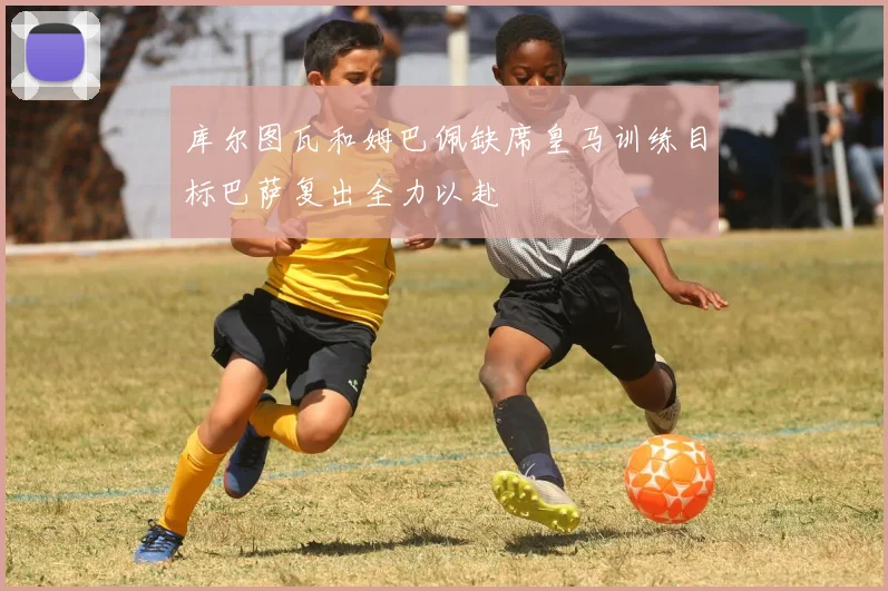 库尔图瓦和姆巴佩缺席皇马训练目标巴萨复出全力以赴