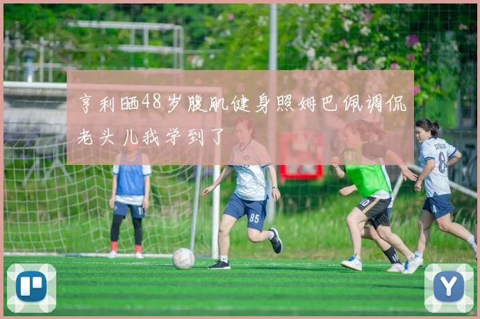 亨利晒48岁腹肌健身照姆巴佩调侃老头儿我学到了