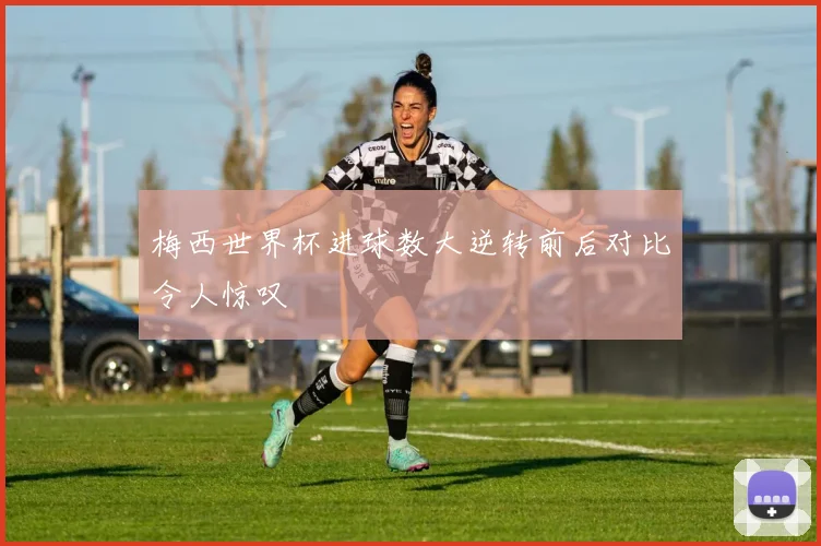 梅西世界杯进球数大逆转前后对比令人惊叹