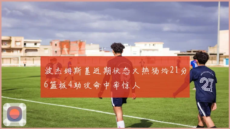 波杰姆斯基近期状态火热场均21分6篮板4助攻命中率惊人