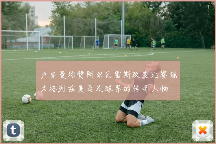 卢克曼称赞阿尔瓦雷斯改变比赛能力格列兹曼是足球界的传奇人物
