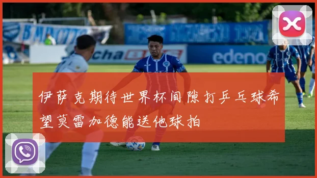 伊萨克期待世界杯间隙打乒乓球希望莫雷加德能送他球拍