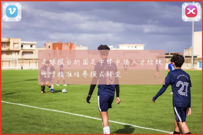 足球报分析国足中锋中场人才短缺呼吁精准培养模式转变