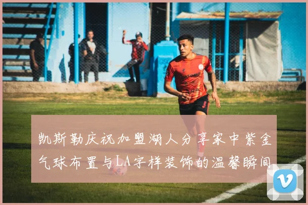 凯斯勒庆祝加盟湖人分享家中紫金气球布置与LA字样装饰的温馨瞬间