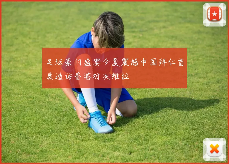 足坛豪门盛宴今夏震撼中国拜仁首度造访香港对决维拉