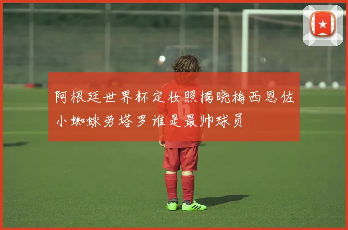 阿根廷世界杯定妆照揭晓梅西恩佐小蜘蛛劳塔罗谁是最帅球员
