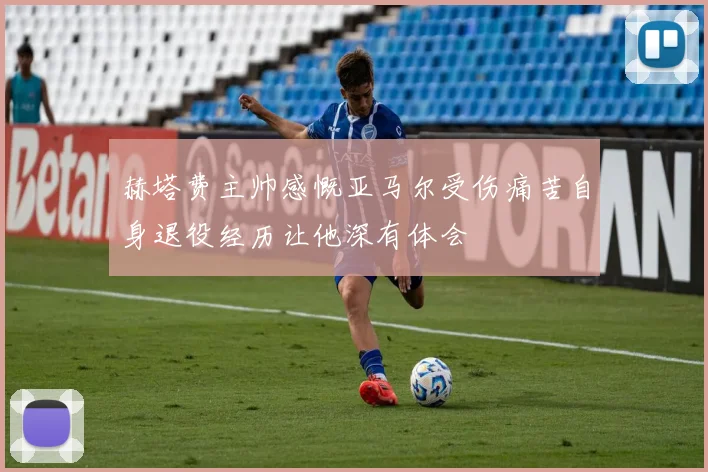 赫塔费主帅感慨亚马尔受伤痛苦自身退役经历让他深有体会
